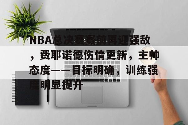 关于NBA总决赛赛前再迎强敌，费耶诺德伤情更新，主帅态度——目标明确，训练强度明显提升的信息
