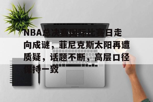 电竞赛-关于NBA总决赛国际比赛日走向成谜，菲尼克斯太阳再遭质疑，话题不断，高层口径保持一致的信息